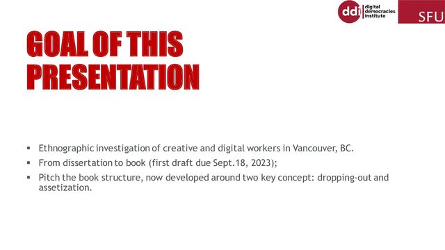 GOAL OF THIS
PRESENTATION
▪ Ethnographic investigation of creative and digital workers in Vancouver, BC.
▪ From dissertation to book (first draft due Sept.18, 2023);
▪ Pitch the book structure, now developed around two key concept: dropping-out and
assetization.
