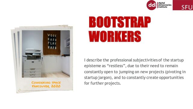 I describe the professional subjectivities of the startup
episteme as “restless”, due to their need to remain
constantly open to jumping on new projects (pivoting in
startup jargon), and to constantly create opportunities
for further projects.
BOOTSTRAP
WORKERS
