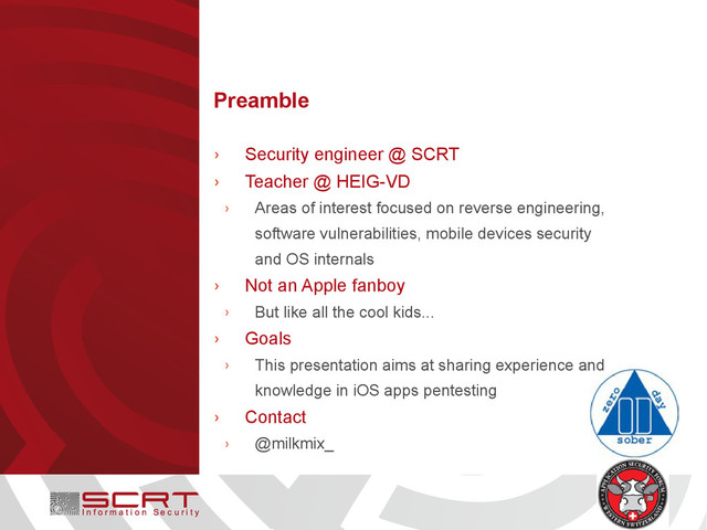 Preamble
› Security engineer @ SCRT
› Teacher @ HEIG-VD
› Areas of interest focused on reverse engineering,
software vulnerabilities, mobile devices security
and OS internals
› Not an Apple fanboy
› But like all the cool kids...
› Goals
› This presentation aims at sharing experience and
knowledge in iOS apps pentesting
› Contact
› @milkmix_
