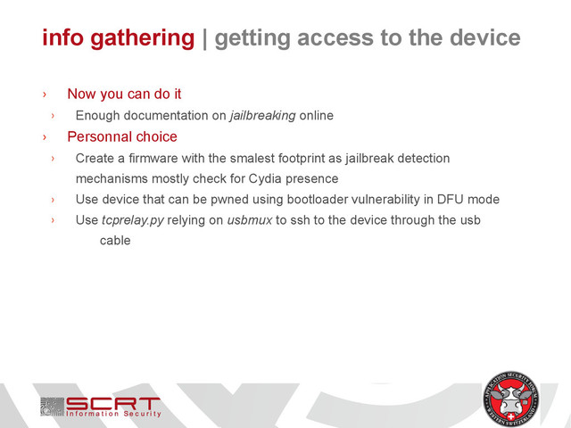 info gathering | getting access to the device
› Now you can do it
› Enough documentation on jailbreaking online
› Personnal choice
› Create a firmware with the smalest footprint as jailbreak detection
mechanisms mostly check for Cydia presence
› Use device that can be pwned using bootloader vulnerability in DFU mode
› Use tcprelay.py relying on usbmux to ssh to the device through the usb
cable
