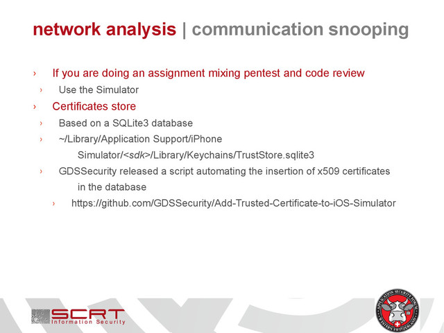 network analysis | communication snooping
› If you are doing an assignment mixing pentest and code review
› Use the Simulator
› Certificates store
› Based on a SQLite3 database
› ~/Library/Application Support/iPhone
Simulator//Library/Keychains/TrustStore.sqlite3
› GDSSecurity released a script automating the insertion of x509 certificates
in the database
› https://github.com/GDSSecurity/Add-Trusted-Certificate-to-iOS-Simulator
