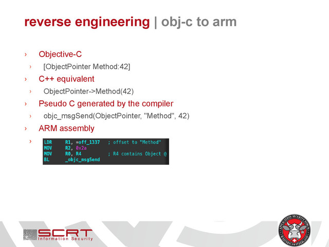 reverse engineering | obj-c to arm
› Objective-C
› [ObjectPointer Method:42]
› C++ equivalent
› ObjectPointer->Method(42)
› Pseudo C generated by the compiler
› objc_msgSend(ObjectPointer, "Method", 42)
› ARM assembly
›
