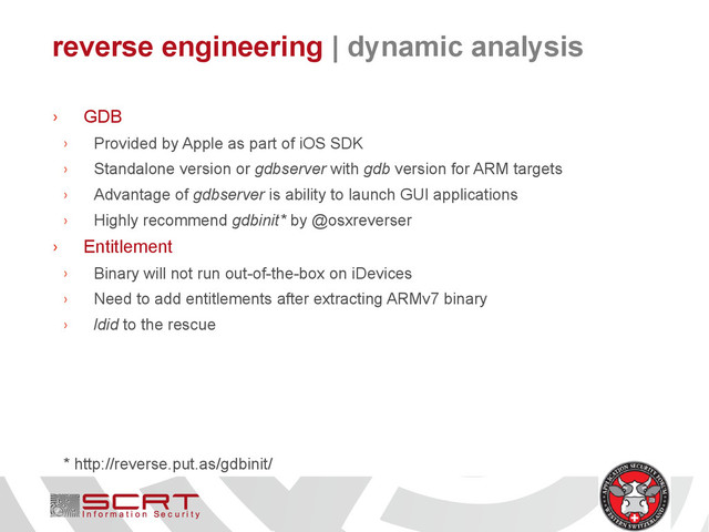 reverse engineering | dynamic analysis
› GDB
› Provided by Apple as part of iOS SDK
› Standalone version or gdbserver with gdb version for ARM targets
› Advantage of gdbserver is ability to launch GUI applications
› Highly recommend gdbinit* by @osxreverser
› Entitlement
› Binary will not run out-of-the-box on iDevices
› Need to add entitlements after extracting ARMv7 binary
› ldid to the rescue
* http://reverse.put.as/gdbinit/
