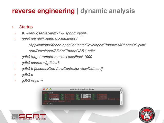 reverse engineering | dynamic analysis
› Startup
› # ~/debugserver-armv7 -x spring 
› gdb$ set shlib-path-substitutions /
/Applications/Xcode.app/Contents/Developer/Platforms/iPhoneOS.platf
orm/Developer/SDKs/iPhoneOS5.1.sdk/
› gdb$ target remote-macosx localhost:1999
› gdb$ source ~/gdbinit8
› gdb$ b [InsomniOneViewController viewDidLoad]
› gdb$ c
› gdb$ regarm

