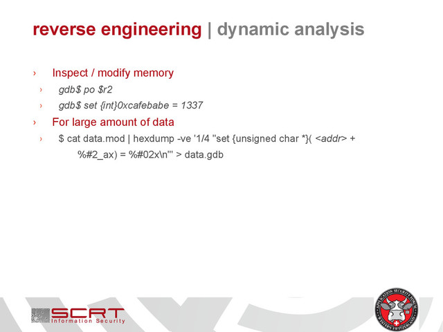 reverse engineering | dynamic analysis
› Inspect / modify memory
› gdb$ po $r2
› gdb$ set {int}0xcafebabe = 1337
› For large amount of data
› $ cat data.mod | hexdump -ve '1/4 "set {unsigned char *}(  +
%#2_ax) = %#02x\n"' > data.gdb
