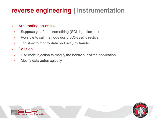 reverse engineering | instrumentation
› Automating an attack
› Suppose you found something (SQL injection, …)
› Possible to call methods using gdb's call directive
› Too slow to modify data on the fly by hands
› Solution
› Use code injection to modify the behaviour of the application
› Modify data automagically
