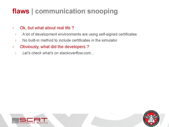 flaws | communication snooping
› Ok, but what about real life ?
› A lot of development environments are using self-signed certificates
› No built-in method to include certificates in the simulator
› Obviously, what did the developers ?
› Let's check what's on stackoverflow.com...
