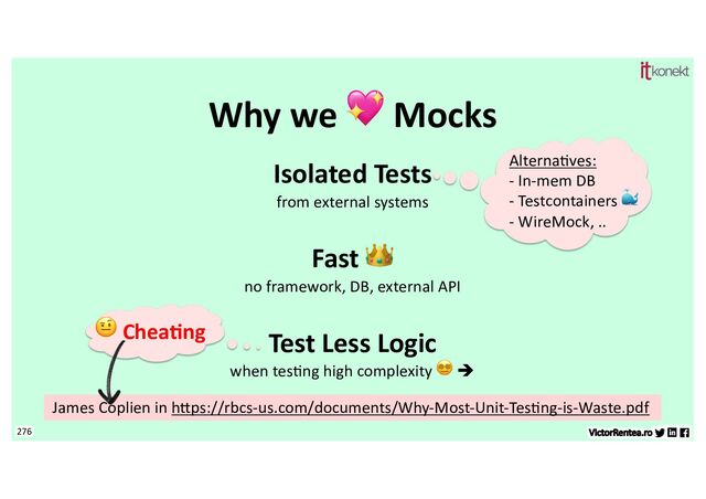 276
Why we 💖 Mocks
Isolated Tests
from external systems
Fast 👑
no framework, DB, external API
Test Less Logic
when tes7ng high complexity 😵💫 è
Alterna7ves:
- In-mem DB
- Testcontainers 🐳
- WireMock, ..
🤨 Chea&ng
James Coplien in hEps://rbcs-us.com/documents/Why-Most-Unit-Tes7ng-is-Waste.pdf
