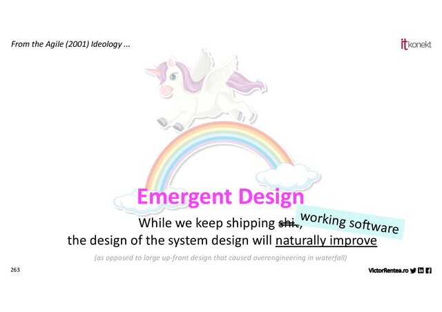 263
From the Agile (2001) Ideology ...
Emergent Design
While we keep shipping shit,
the design of the system design will naturally improve
(as opposed to large up-front design that caused overengineering in waterfall)
working so8ware
