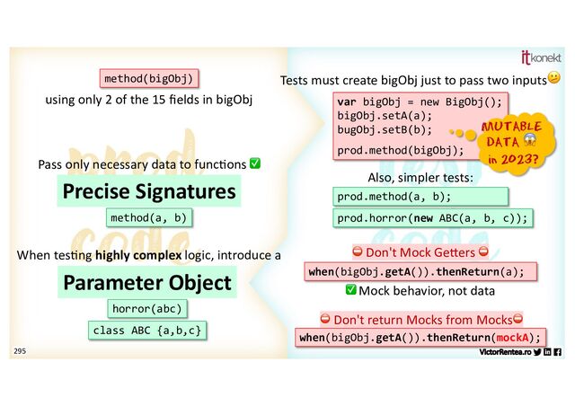 295
var bigObj = new BigObj();
bigObj.setA(a);
bugObj.setB(b);
prod.method(bigObj);
Tests must create bigObj just to pass two inputs🫤
method(bigObj)
MUTABLE
DATA 😱
in 2023?
using only 2 of the 15 ﬁelds in bigObj
method(a, b)
Precise Signatures prod.method(a, b);
Also, simpler tests:
Pass only necessary data to func7ons ✅
when(bigObj.getA()).thenReturn(a);
⛔ Don't Mock GeEers ⛔
✅ Mock behavior, not data
prod.horror(new ABC(a, b, c));
horror(abc)
Parameter Object
class ABC {a,b,c}
When tes7ng highly complex logic, introduce a
⛔ Don't return Mocks from Mocks⛔
when(bigObj.getA()).thenReturn(mockA);
