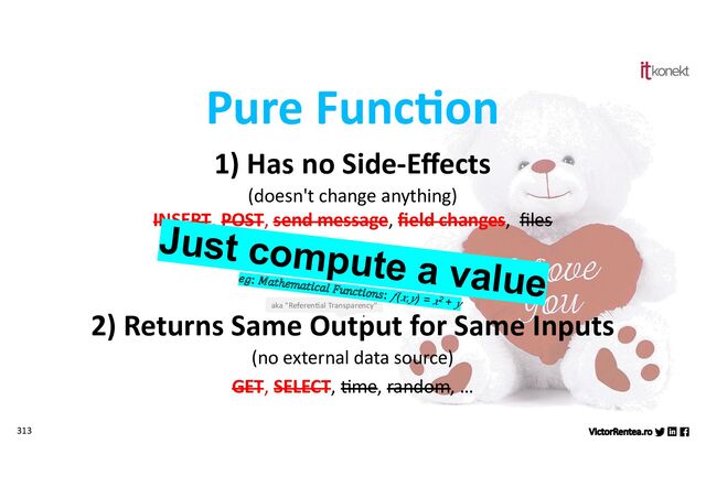 313
1) Has no Side-Eﬀects
(doesn't change anything)
INSERT, POST, send message, ﬁeld changes, ﬁles
2) Returns Same Output for Same Inputs
(no external data source)
GET, SELECT, Jme, random, …
Pure Func)on
aka "Referen*al Transparency"
Just compute a value
𝑒𝑔: 𝑀𝑎𝑡ℎ𝑒𝑚𝑎𝑡𝑖𝑐𝑎𝑙 𝐹𝑢𝑛𝑐𝑡𝑖𝑜𝑛𝑠: 𝑓(𝑥,𝑦) = 𝑥2 + 𝑦
