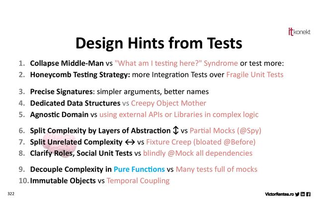 322
1. Collapse Middle-Man vs "What am I tes,ng here?" Syndrome or test more:
2. Honeycomb Tes7ng Strategy: more Integra,on Tests over Fragile Unit Tests
3. Precise Signatures: simpler arguments, be?er names
4. Dedicated Data Structures vs Creepy Object Mother
5. Agnos7c Domain vs using external APIs or Libraries in complex logic
6. Split Complexity by Layers of Abstrac7on ↕ vs Par,al Mocks (@Spy)
7. Split Unrelated Complexity ↔ vs Fixture Creep (bloated @Before)
8. Clarify Roles, Social Unit Tests vs blindly @Mock all dependencies
9. Decouple Complexity in Pure Func7ons vs Many tests full of mocks
10.Immutable Objects vs Temporal Coupling
Design Hints from Tests
