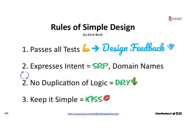 266
1. Passes all Tests 💪
2. Expresses Intent = SRP, Domain Names
2. No Duplica;on of Logic = DRY🌵
3. Keep it Simple = KISS💋
Rules of Simple Design
by Kent Beck
https://martinfowler.com/bliki/BeckDesignRules.html
è Design Feedback 💎
