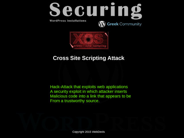 Copyright 2015 WebDevls
Cross Site Scripting Attack
Copyright 2015 WebDevls
Hack-Attack that exploits web applications
A security exploit in which attacker inserts
Malicious code into a link that appears to be
From a trustworthy source.
