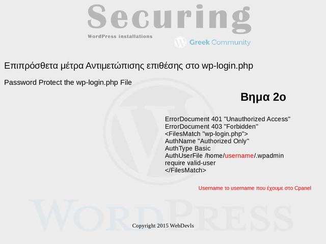 Copyright 2015 WebDevls
Επιπρόσθετα μέτρα Αντιμετώπισης επιθέσης στο wp-login.php
Password Protect the wp-login.php File
ErrorDocument 401 "Unauthorized Access"
ErrorDocument 403 "Forbidden"

AuthName "Authorized Only"
AuthType Basic
AuthUserFile /home/username/.wpadmin
require valid-user

Βημα 2ο
Username το username που έχουμε στο Cpanel
