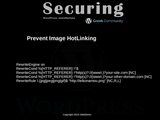 Copyright 2015 WebDevls
Prevent Image HotLinking
RewriteEngine on
RewriteCond %{HTTP_REFERER} !^$
RewriteCond %{HTTP_REFERER} !^http(s)?://(www\.)?your-site.com [NC]
RewriteCond %{HTTP_REFERER} !^http(s)?://(www\.)?your-other-domain.com [NC]
RewriteRule \.(jpg|jpeg|png|gif)$ “http://ieikonamou.png” [NC,R,L]
Copyright 2015 WebDevls
