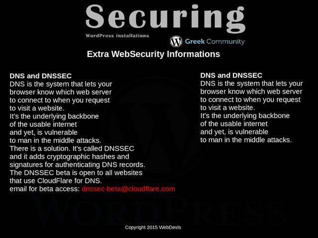 Copyright 2015 WebDevls
Copyright 2015 WebDevls
Extra WebSecurity Informations
DNS and DNSSEC
DNS is the system that lets your
browser know which web server
to connect to when you request
to visit a website.
It’s the underlying backbone
of the usable internet
and yet, is vulnerable
to man in the middle attacks.
There is a solution. It’s called DNSSEC
and it adds cryptographic hashes and
signatures for authenticating DNS records.
The DNSSEC beta is open to all websites
that use CloudFlare for DNS.
email for beta access: dnssec-beta@cloudflare.com
DNS and DNSSEC
DNS is the system that lets your
browser know which web server
to connect to when you request
to visit a website.
It’s the underlying backbone
of the usable internet
and yet, is vulnerable
to man in the middle attacks.
