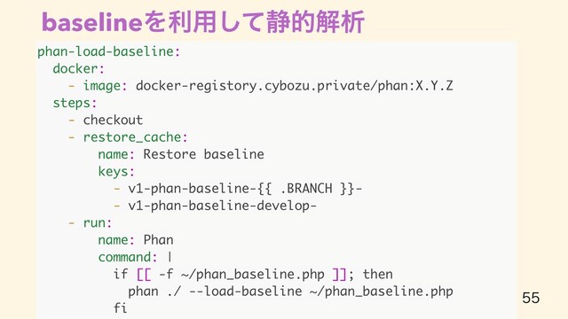baselineΛར༻ͯ͠੩తղੳ

phan-load-baseline:
docker:
- image: docker-registory.cybozu.private/phan:X.Y.Z
steps:
- checkout
- restore_cache:
name: Restore baseline
keys:
- v1-phan-baseline-{{ .BRANCH }}-
- v1-phan-baseline-develop-
- run:
name: Phan
command: |
if [[ -f ~/phan_baseline.php ]]; then
phan ./ --load-baseline ~/phan_baseline.php
fi
