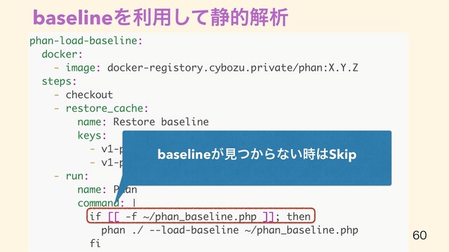 baselineΛར༻ͯ͠੩తղੳ

phan-load-baseline:
docker:
- image: docker-registory.cybozu.private/phan:X.Y.Z
steps:
- checkout
- restore_cache:
name: Restore baseline
keys:
- v1-phan-baseline-{{ .BRANCH }}-
- v1-phan-baseline-develop-
- run:
name: Phan
command: |
if [[ -f ~/phan_baseline.php ]]; then
phan ./ --load-baseline ~/phan_baseline.php
fi
baseline͕ݟ͔ͭΒͳ͍࣌͸Skip
