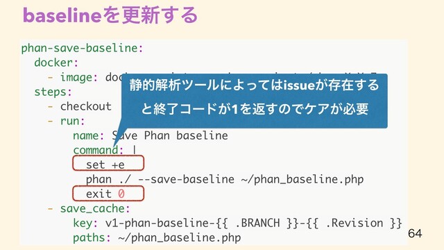 phan-save-baseline:
docker:
- image: docker-registory.cybozu.private/phan:X.Y.Z
steps:
- checkout
- run:
name: Save Phan baseline
command: |
set +e
phan ./ --save-baseline ~/phan_baseline.php
exit 0
- save_cache:
key: v1-phan-baseline-{{ .BRANCH }}-{{ .Revision }}
paths: ~/phan_baseline.php
baselineΛߋ৽͢Δ

੩తղੳπʔϧʹΑͬͯ͸issue͕ଘࡏ͢Δ
ͱऴྃίʔυ͕1Λฦ͢ͷͰέΞ͕ඞཁ
