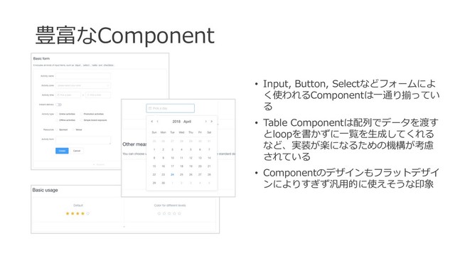 豊富なComponent
• Input, Button, Selectなどフォームによ
く使われるComponentは⼀通り揃ってい
る
• Table Componentは配列でデータを渡す
とloopを書かずに⼀覧を⽣成してくれる
など、実装が楽になるための機構が考慮
されている
• Componentのデザインもフラットデザイ
ンによりすぎず汎⽤的に使えそうな印象
