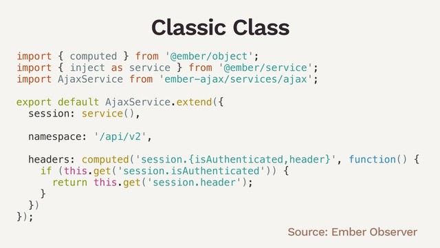 Classic Class
import { computed } from '@ember/object';
import { inject as service } from '@ember/service';
import AjaxService from 'ember-ajax/services/ajax';
export default AjaxService.extend({
session: service(),
namespace: '/api/v2',
headers: computed('session.{isAuthenticated,header}', function() {
if (this.get('session.isAuthenticated')) {
return this.get('session.header');
}
})
});
Source: Ember Observer
