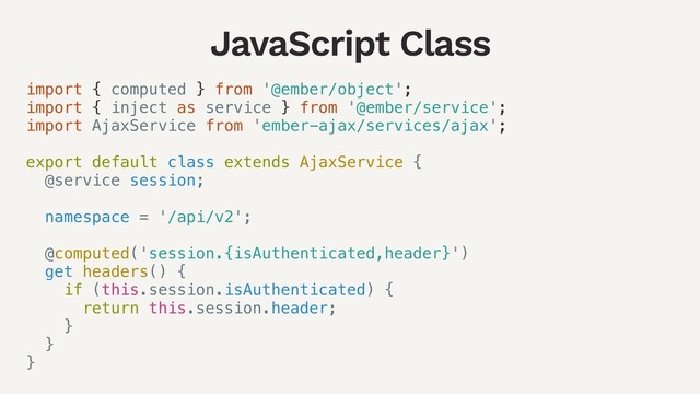 JavaScript Class
import { computed } from '@ember/object';
import { inject as service } from '@ember/service';
import AjaxService from 'ember-ajax/services/ajax';
export default class extends AjaxService {
@service session;
namespace = '/api/v2';
@computed('session.{isAuthenticated,header}')
get headers() {
if (this.session.isAuthenticated) {
return this.session.header;
}
}
}
