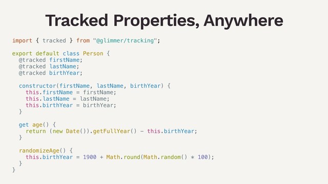 Tracked Properties, Anywhere
import { tracked } from "@glimmer/tracking";
export default class Person {
@tracked firstName;
@tracked lastName;
@tracked birthYear;
constructor(firstName, lastName, birthYear) {
this.firstName = firstName;
this.lastName = lastName;
this.birthYear = birthYear;
}
get age() {
return (new Date()).getFullYear() - this.birthYear;
}
randomizeAge() {
this.birthYear = 1900 + Math.round(Math.random() * 100);
}
}

