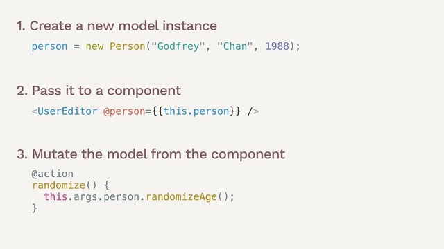 person = new Person("Godfrey", "Chan", 1988);
1. Create a new model instance
2. Pass it to a component

3. Mutate the model from the component
@action
randomize() {
this.args.person.randomizeAge();
}
