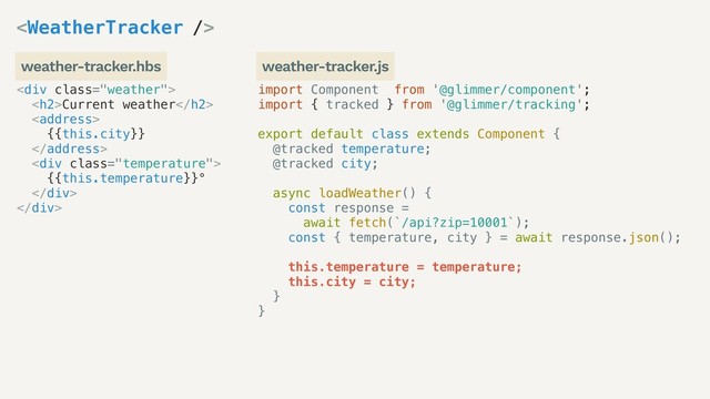 import Component from '@glimmer/component';
import { tracked } from '@glimmer/tracking';
export default class extends Component {
@tracked temperature;
@tracked city;
async loadWeather() {
const response =
await fetch(`/api?zip=10001`);
const { temperature, city } = await response.json();
this.temperature = temperature;
this.city = city;
}
}
<div class="weather">
<h2>Current weather</h2>
<address>
{{this.city}}
</address>
<div class="temperature">
{{this.temperature}}°
</div>
</div>

weather-tracker.hbs weather-tracker.js
