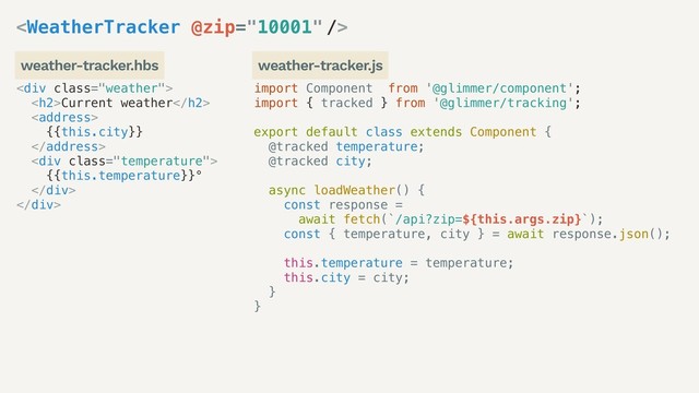 import Component from '@glimmer/component';
import { tracked } from '@glimmer/tracking';
export default class extends Component {
@tracked temperature;
@tracked city;
async loadWeather() {
const response =
await fetch(`/api?zip=${this.args.zip}`);
const { temperature, city } = await response.json();
this.temperature = temperature;
this.city = city;
}
}
<div class="weather">
<h2>Current weather</h2>
<address>
{{this.city}}
</address>
<div class="temperature">
{{this.temperature}}°
</div>
</div>

weather-tracker.hbs weather-tracker.js
