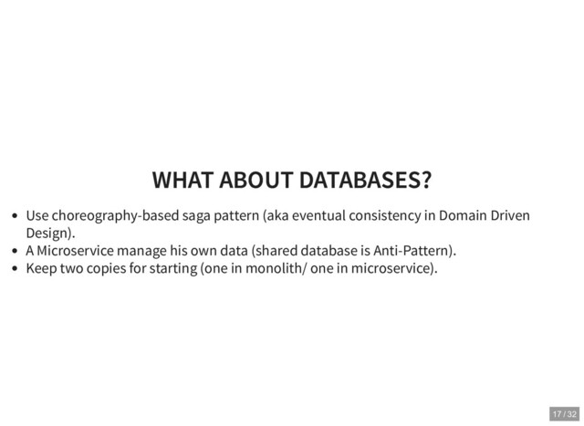 WHAT ABOUT DATABASES?
WHAT ABOUT DATABASES?
Use choreography-based saga pattern (aka eventual consistency in Domain Driven
Design).
A Microservice manage his own data (shared database is Anti-Pattern).
Keep two copies for starting (one in monolith/ one in microservice).
17 / 32
