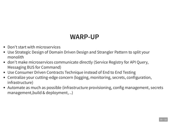 WARP-UP
WARP-UP
Don't start with microservices
Use Strategic Design of Domain Driven Design and Strangler Pattern to split your
monolith
don't make microservices communicate directly (Service Registry for API Query,
Messaging BUS for Command)
Use Consumer Driven Contracts Technique instead of End to End Testing
Centralize your cutting-edge concern (logging, monitoring, secrets, configuration,
infrastructure)
Automate as much as possible (infrastructure provisioning, config management, secrets
management,build & deployment, ..)
30 / 32
