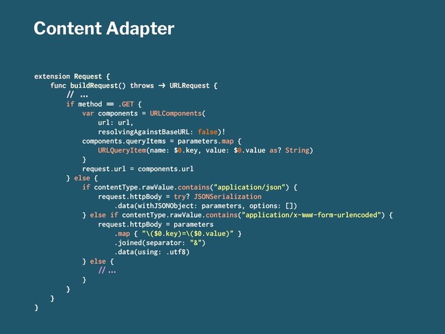 Content Adapter
extension Request {
func buildRequest() throws !" URLRequest {
#$ %&'
if method () .GET {
var components = URLComponents(
url: url,
resolvingAgainstBaseURL: false)!
components.queryItems = parameters.map {
URLQueryItem(name: $0.key, value: $0.value as? String)
}
request.url = components.url
} else {
if contentType.rawValue.contains("application/json") {
request.httpBody = try? JSONSerialization
.data(withJSONObject: parameters, options: [])
} else if contentType.rawValue.contains("application/x-*+,-form-urlencoded") {
request.httpBody = parameters
.map { "\($0.key)=\($0.value)" }
.joined(separator: "&")
.data(using: .utf8)
} else {
#$%&'
}
}
}
}
