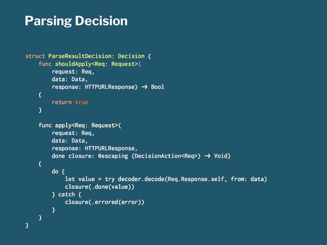Parsing Decision
struct ParseResultDecision: Decision {
func shouldApply(
request: Req,
data: Data,
response: HTTPURLResponse) !" Bool
{
return true
}
func apply(
request: Req,
data: Data,
response: HTTPURLResponse,
done closure: @escaping (DecisionAction) !" Void)
{
do {
let value = try decoder.decode(Req.Response.self, from: data)
closure(.done(value))
} catch {
closure(.errored(error))
}
}
}
