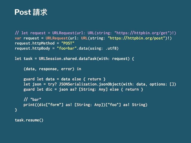 Post 抬࿢
!" let request = URLRequest(url: URL(string: "https:!"httpbin.org/get")!)
var request = URLRequest(url: URL(string: "https:!"httpbin.org/post")!)
request.httpMethod = "POST"
request.httpBody = "foo=bar".data(using: .utf8)
let task = URLSession.shared.dataTask(with: request) {
(data, response, error) in
guard let data = data else { return }
let json = try? JSONSerialization.jsonObject(with: data, options: [])
guard let dic = json as? [String: Any] else { return }
!" "bar"
print((dic["form"] as! [String: Any])["foo"] as! String)
}
task.resume()
