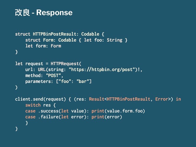 දᜉ - Response
struct HTTPBinPostResult: Codable {
struct Form: Codable { let foo: String }
let form: Form
}
let request = HTTPRequest(
url: URL(string: "https:!"httpbin.org/post")!,
method: "POST",
parameters: ["foo": "bar"]
)
client.send(request) { (res: Result) in
switch res {
case .success(let value): print(value.form.foo)
case .failure(let error): print(error)
}
}
