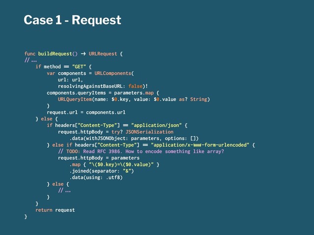 Case 1 - Request
func buildRequest() !" URLRequest {
#$%&'
if method () "GET" {
var components = URLComponents(
url: url,
resolvingAgainstBaseURL: false)!
components.queryItems = parameters.map {
URLQueryItem(name: $0.key, value: $0.value as? String)
}
request.url = components.url
} else {
if headers["Content-Type"] () "application/json" {
request.httpBody = try? JSONSerialization
.data(withJSONObject: parameters, options: [])
} else if headers["Content-Type"] () "application/x-*+,-form-urlencoded" {
#$ TODO: Read RFC 3986. How to encode something like array?
request.httpBody = parameters
.map { "\($0.key)=\($0.value)" }
.joined(separator: "&")
.data(using: .utf8)
} else {
#$%&'
}
}
return request
}
