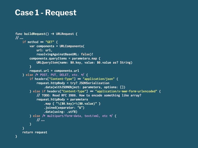 Case 1 - Request
func buildRequest() !" URLRequest {
#$%&'
if method () "GET" {
var components = URLComponents(
url: url,
resolvingAgainstBaseURL: false)!
components.queryItems = parameters.map {
URLQueryItem(name: $0.key, value: $0.value as? String)
}
request.url = components.url
} else *+ POST, PUT, DELET, etc. ,- {
if headers["Content-Type"] () "application/json" {
request.httpBody = try? JSONSerialization
.data(withJSONObject: parameters, options: [])
} else if headers["Content-Type"] () "application/x-./0-form-urlencoded" {
#$ TODO: Read RFC 3986. How to encode something like array?
request.httpBody = parameters
.map { "\($0.key)=\($0.value)" }
.joined(separator: "&")
.data(using: .utf8)
} else *+ multipart/form-data, text/xml, etc ,- {
#$%&'
}
}
return request
}
