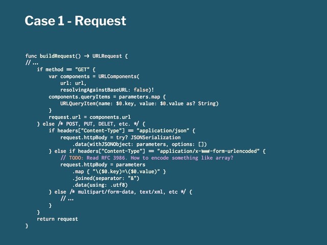 Case 1 - Request
func buildRequest() !" URLRequest {
#$%&'
if method () "GET" {
var components = URLComponents(
url: url,
resolvingAgainstBaseURL: false)!
components.queryItems = parameters.map {
URLQueryItem(name: $0.key, value: $0.value as? String)
}
request.url = components.url
} else *+ POST, PUT, DELET, etc. ,- {
if headers["Content-Type"] () "application/json" {
request.httpBody = try? JSONSerialization
.data(withJSONObject: parameters, options: [])
} else if headers["Content-Type"] () "application/x-./0-form-urlencoded" {
#$ TODO: Read RFC 3986. How to encode something like array?
request.httpBody = parameters
.map { "\($0.key)=\($0.value)" }
.joined(separator: "&")
.data(using: .utf8)
} else *+ multipart/form-data, text/xml, etc ,- {
#$%&'
}
}
return request
}
