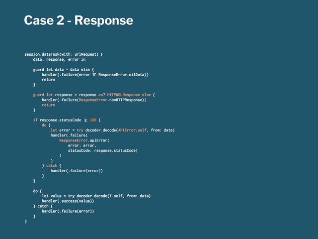 Case 2 - Response
session.dataTask(with: urlRequest) {
data, response, error in
guard let data = data else {
handler(.failure(error !" ResponseError.nilData))
return
}
guard let response = response as? HTTPURLResponse else {
handler(.failure(ResponseError.nonHTTPResponse))
return
}
if response.statusCode #$ 300 {
do {
let error = try decoder.decode(APIError.self, from: data)
handler(.failure(
ResponseError.apiError(
error: error,
statusCode: response.statusCode)
)
)
} catch {
handler(.failure(error))
}
}
do {
let value = try decoder.decode(T.self, from: data)
handler(.success(value))
} catch {
handler(.failure(error))
}
}
