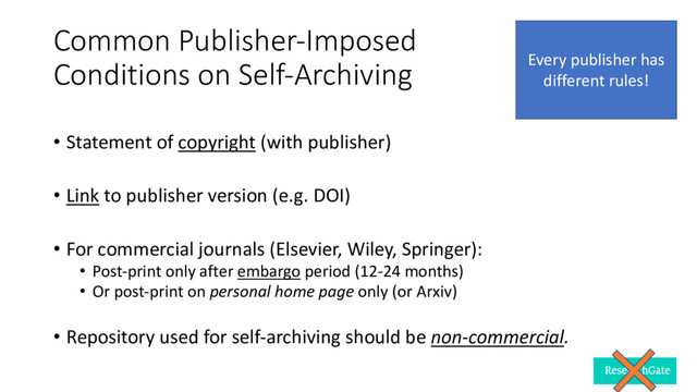 Common Publisher-Imposed
Conditions on Self-Archiving
• Statement of copyright (with publisher)
• Link to publisher version (e.g. DOI)
• For commercial journals (Elsevier, Wiley, Springer):
• Post-print only after embargo period (12-24 months)
• Or post-print on personal home page only (or Arxiv)
• Repository used for self-archiving should be non-commercial.
Every publisher has
different rules!
13
