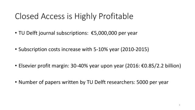 Closed Access is Highly Profitable
• TU Delft journal subscriptions: €5,000,000 per year
• Subscription costs increase with 5-10% year (2010-2015)
• Elsevier profit margin: 30-40% year upon year (2016: €0.85/2.2 billion)
• Number of papers written by TU Delft researchers: 5000 per year
3
