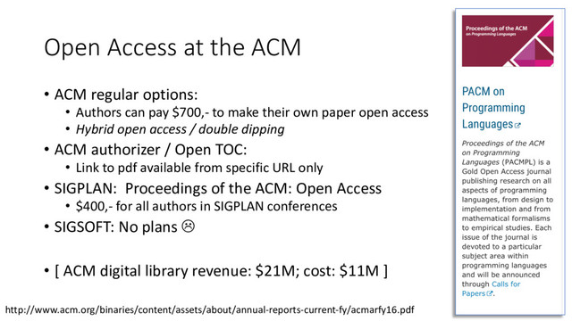 Open Access at the ACM
• ACM regular options:
• Authors can pay $700,- to make their own paper open access
• Hybrid open access / double dipping
• ACM authorizer / Open TOC:
• Link to pdf available from specific URL only
• SIGPLAN: Proceedings of the ACM: Open Access
• $400,- for all authors in SIGPLAN conferences
• SIGSOFT: No plans L
• [ ACM digital library revenue: $21M; cost: $11M ]
23
http://www.acm.org/binaries/content/assets/about/annual-reports-current-fy/acmarfy16.pdf
