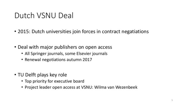 Dutch VSNU Deal
• 2015: Dutch universities join forces in contract negatiations
• Deal with major publishers on open access
• All Springer journals, some Elsevier journals
• Renewal negotiations autumn 2017
• TU Delft plays key role
• Top priority for executive board
• Project leader open access at VSNU: Wilma van Wezenbeek
5
