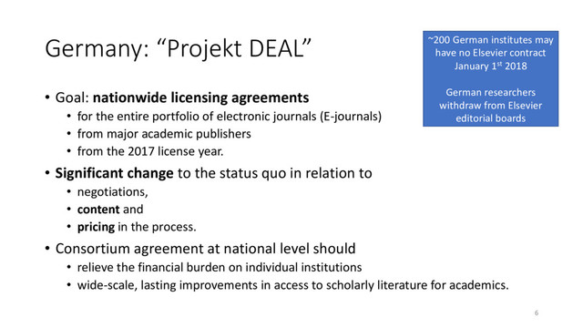 Germany: “Projekt DEAL”
• Goal: nationwide licensing agreements
• for the entire portfolio of electronic journals (E-journals)
• from major academic publishers
• from the 2017 license year.
• Significant change to the status quo in relation to
• negotiations,
• content and
• pricing in the process.
• Consortium agreement at national level should
• relieve the financial burden on individual institutions
• wide-scale, lasting improvements in access to scholarly literature for academics.
6
~200 German institutes may
have no Elsevier contract
January 1st 2018
German researchers
withdraw from Elsevier
editorial boards
