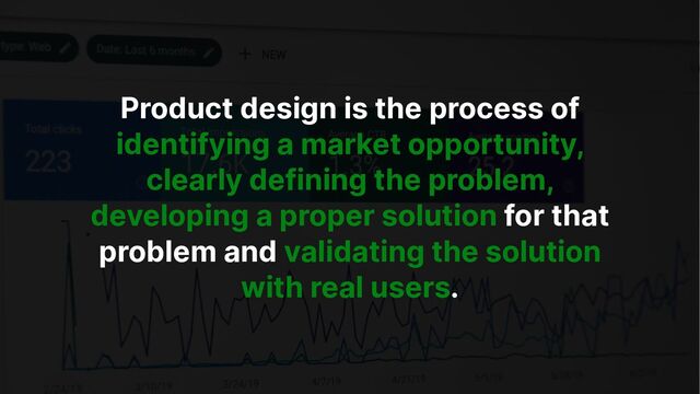Product design is the process of
identifying a market opportunity,
clearly defining the problem,
developing a proper solution for that
problem and validating the solution
with real users.
