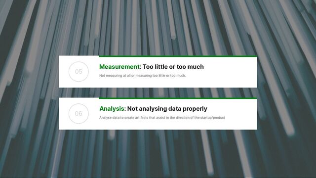 Analysis: Not analysing data properly


Analyse data to create artifacts that assist in the direction of the startup/product
06
Measurement: Too little or too much


Not measuring at all or measuring too little or too much.
05
