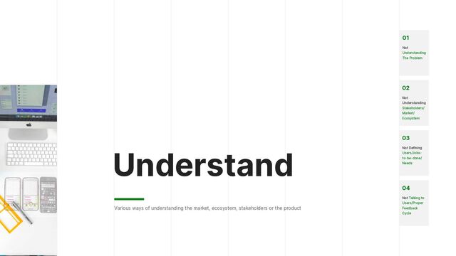 Understand
Various ways of understanding the market, ecosystem, stakeholders or the product
02


Not
Understanding
Stakeholders/
Market/
Ecosystem
03


Not Defining
Users/Jobs-
to-be-done/
Needs
04


Not Talking to
Users/Proper
Feedback
Cycle


01


Not
Understanding
The Problem
