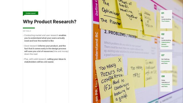 Why Product Research?
- Conducting market and user research enables
you to understand what your users actually
need and how the market is like


- Good research informs your product, and the
fact that it comes early in the design process
will save you a lot of resources(time and money)
down the road


- Plus, with solid research, selling your ideas to
stakeholders will be a lot easier.
DETAILS
07


Not Defining
Assumptions
and Risks
08


Delay
Validation of
Assumptions
and Risks
02


Not
Understanding
Stakeholders/
Market/
Ecosystem
01


Not
Understanding
The Problem
Understand
